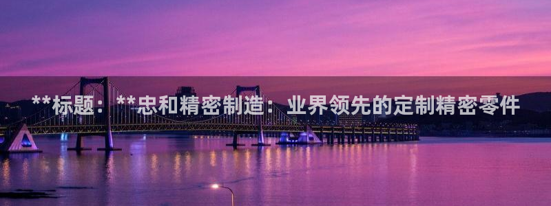 彩神ix平台：**标题：**忠和精密制造：业界领先的定制精密零件