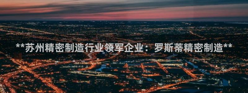 彩神v网赌软件下载：**苏州精密制造行业领军企业：罗斯蒂精密制造**