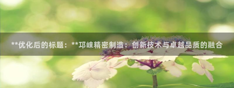 彩神ix平台：**优化后的标题：**邛崃精密制造：创新技术与卓越品质的融合
