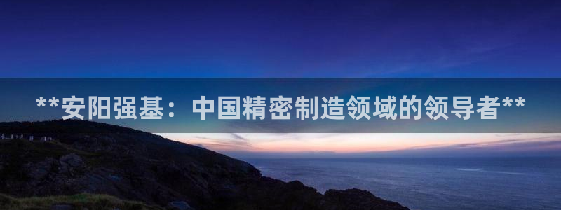 彩神Vii购彩-购彩大厅：**安阳强基：中国精密制造领域的领导者**