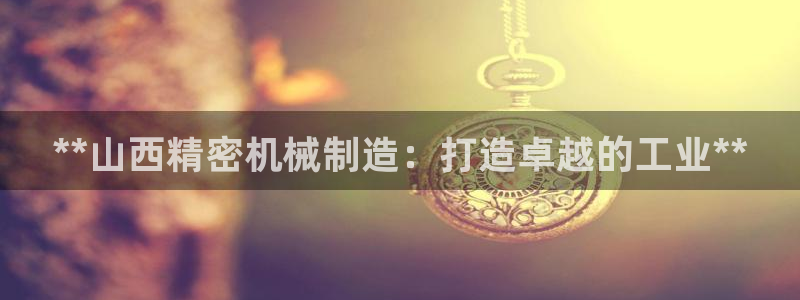 彩神8官网500：**山西精密机械制造：打造卓越的工业**