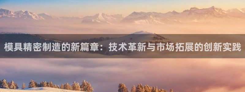 彩神争霸老平台：模具精密制造的新篇章：技术革新与市场拓展的创新实践