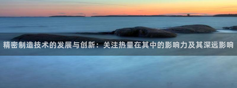 彩神平台：精密制造技术的发展与创新：关注热量在其中的影响力及其深远影响