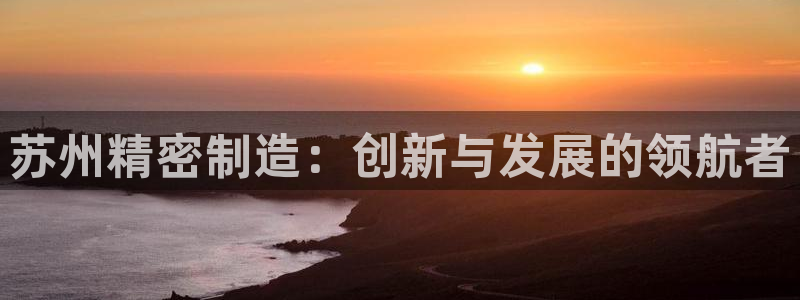 彩神购彩-购彩大厅入口500：苏州精密制造：创新与发展的领航者