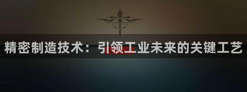 彩神8是正规平台吗知乎：精密制造技术：引领工业未来的关键工艺