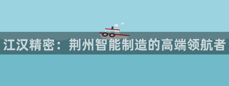 彩神vl官网：江汉精密：荆州智能制造的高端领航者