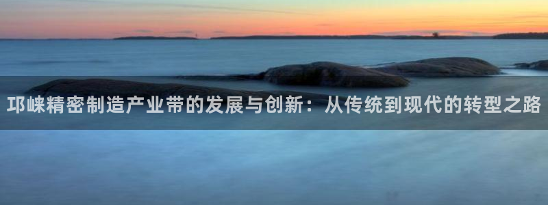 彩神赢的钱是哪里来的啊：邛崃精密制造产业带的发展与创新：从传统到现代的转型之路