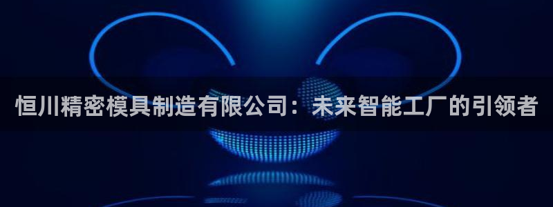 彩神vii官网：恒川精密模具制造有限公司：未来智能工厂的引领者