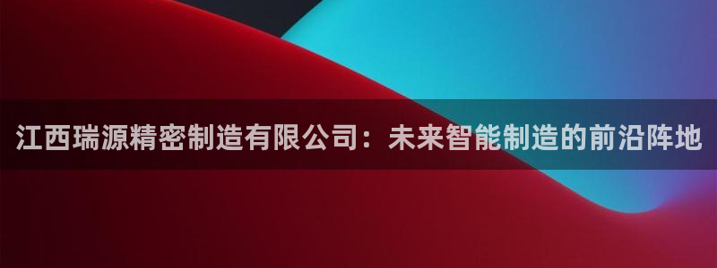 彩神vip购彩大厅在哪：江西瑞源精密制造有限公司：未来智能制造的前沿阵地
