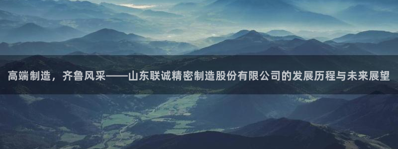 大发彩神最高邀请码：高端制造，齐鲁风采——山东联诚精密制造股份有限公司的发展历程与未来展望
