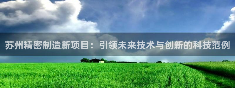 彩神Vll购彩大厅：苏州精密制造新项目：引领未来技术与创新的科技范例