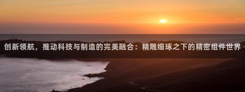 彩神vlll官网网上购彩：创新领航，推动科技与制造的完美融合：精雕细琢之下的精密组件世界