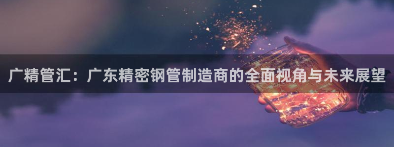 彩神旗下有哪些平台可以玩：广精管汇：广东精密钢管制造商的全面视角与未来展望