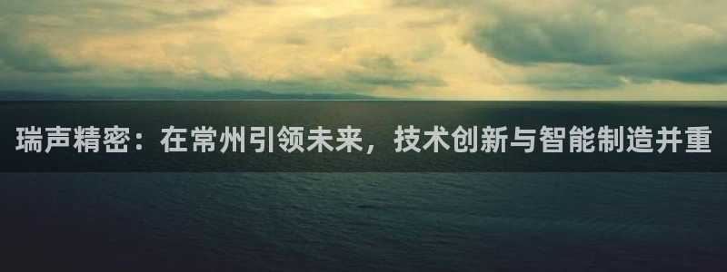 v彩神88iii：瑞声精密：在常州引领未来，技术创新与智能制造并重
