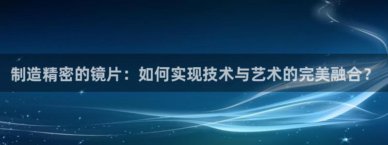 彩神app能挣到钱吗：制造精密的镜片：如何实现技术与艺术的完美融合？