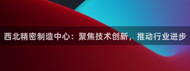 下载彩神通关注金码：西北精密制造中心：聚焦技术创新，推动行业进步