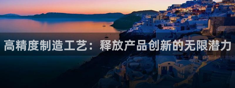 彩神8购彩-购彩大厅：高精度制造工艺：释放产品创新的无限潜力