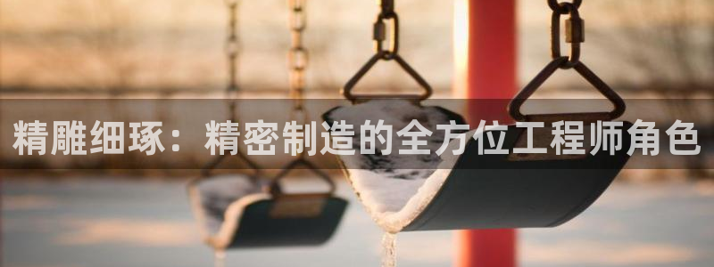 彩神v彩搜狗：精雕细琢：精密制造的全方位工程师角色