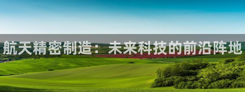 彩神v8下载：航天精密制造：未来科技的前沿阵地